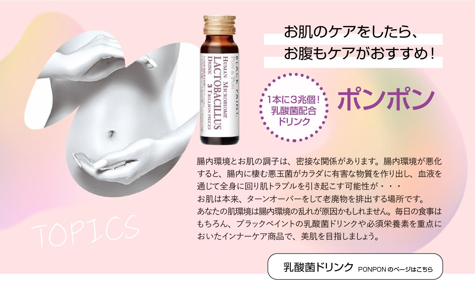 お肌のケアをしたら、お腹もケアがおすすめ！１本に３兆個！乳酸菌配合ドリンクポンポン 
    腸内環境とお肌の調子は、密接な関係があります。
    腸内環境が悪化すると、腸内に棲む悪玉菌がカラダに有害な物質を作り出し、血液を通じて全身に回り肌トラブルを引き起こす可能性が・・・お肌は本来、ターンオーバーをして老廃物を排出する場所です。
    あなたの肌環境は腸内環境の乱れが原因かもしれません。
    毎日の食事はもちろん、ブラックペイントの乳酸菌ドリンクや必須栄養素を重点においたインナーケア商品で、美肌を目指しましょう。