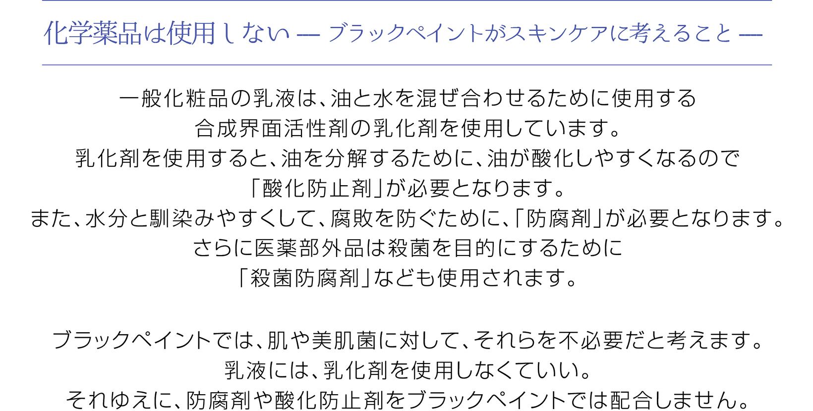 乳化するための化学物質を使用しない
一般化粧品の乳液は、 油と水を混ぜ合わせるために使用する合成界面活性剤の乳化剤を使用しています。 乳化剤を使用すると、 油を分解するために、 油が酸化しやすくなるので「酸化防止剤」 が必要となります。また、水分と馴染みやすくして、腐敗を防ぐために、 「防腐剤」が必要となります。 さらに医薬部外品は殺菌を目的にするために「殺菌防腐剤」 なども使用されます。
ブラックペイントでは、肌や美肌菌に対して、 それらを不必要だと考えます。乳液には、 乳化剤を使用しなくていい。 それゆえに、防腐剤や酸化防止剤をブラックペイントでは配合しません。